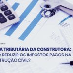 Carga tributária da construtora: como reduzir os impostos da construção civil?